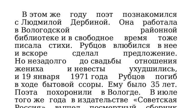  В этом же году поэт познакомился с Людмилой Дербиной. Она работала в Вологодской районной библиотеке и в свободное время тоже писала стихи. Рубцов влюбился в нее и вскоре сделал предложение. Но незадолго до свадьбы отношения жениха и невесты ухудшились, и 19 января 1971 года Рубцов погиб в ходе бытовой ссоры. Ему было 35 лет. Поэта похоронили в Вологде. В июле того же года в издательстве «Советская Россия» вышел посмертный сборник Рубцова «Зеленые цветы». 