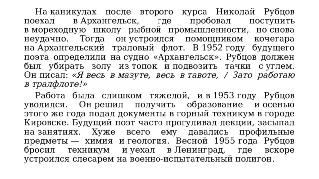  На каникулах после второго курса Николай Рубцов поехал в Архангельск, где пробовал поступить в мореходную школу рыбной промышленности, но снова неудачно. Тогда он устроился помощником кочегара на Архангельский траловый флот. В 1952 году будущего поэта определили на судно «Архангельск». Рубцов должен был убирать золу из топок и подвозить тачки с углем. Он писал:  «Я весь в мазуте, весь в тавоте, / Зато работаю в тралфлоте!»  Работа была слишком тяжелой, и в 1953 году Рубцов уволился. Он решил получить образование и осенью этого же года подал документы в горный техникум в городе Кировске. Будущий поэт часто прогуливал лекции, засыпал на занятиях. Хуже всего ему давались профильные предметы — химия и геология. Весной 1955 года Рубцов бросил техникум и уехал в Ленинград, где вскоре устроился слесарем на военно-испытательный полигон. 