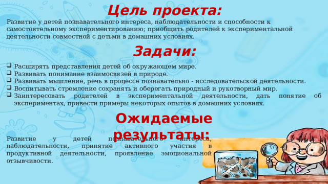 Цель проекта: Развитие у детей познавательного интереса, наблюдательности и способности к самостоятельному экспериментированию;   приобщить родителей к экспериментальной деятельности совместной с детьми в домашних условиях. Задачи: Расширять представления детей об окружающем мире. Развивать понимание взаимосвязей в природе. Развивать мышление, речь в процессе познавательно - исследовательской деятельности. Воспитывать стремление сохранять и оберегать природный и рукотворный мир. Заинтересовать родителей в экспериментальной деятельности, дать понятие об экспериментах, привести примеры некоторых опытов в домашних условиях. Ожидаемые результаты:   Развитие у детей познавательного интереса, наблюдательности, принятие активного участия в продуктивной деятельности, проявление эмоциональной отзывчивости. 