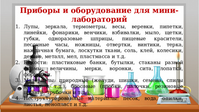 Приборы и оборудование для мини-лабораторий Лупы, зеркала, термометры, весы, веревки, пипетки, линейки, фонарики, венчики, взбивалки, мыло, щетки, губки, одноразовые шприцы, пищевые красители, песочные часы, ножницы, отвертки, винтики, терка, наждачная бумага, лоскутки ткани, соль, клей, колесики, дерево, металл, мел, пластмасса и т.д. Емкости: пластиковые банки, бутылки, стаканы разной формы, величины, мерки, воронки, сита, лопатки, формочки. Материалы: природные (желуди, шишки, семена, спилы дерева и т.д.), бросовые (пробки, палочки, резиновые шланги, трубочки и т.д.) Неструктурированные материалы: песок, вода, опилки, листья, пенопласт и т.д. 