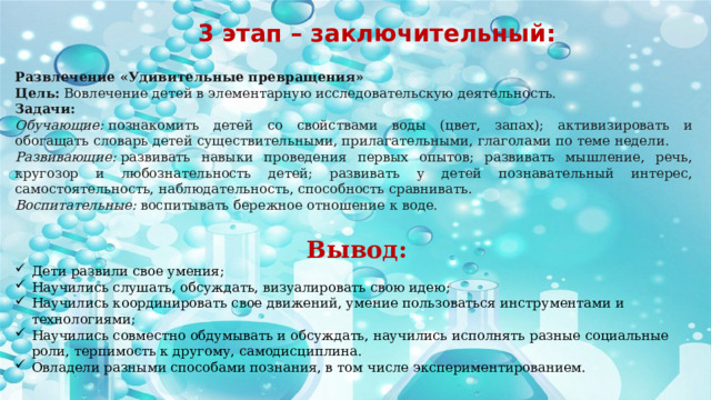 3 этап – заключительный: Развлечение «Удивительные превращения» Цель:  Вовлечение детей в элементарную исследовательскую деятельность. Задачи:  Обучающие:  познакомить детей со свойствами воды (цвет, запах); активизировать и обогащать словарь детей существительными, прилагательными, глаголами по теме недели. Развивающие:  развивать навыки проведения первых опытов; развивать мышление, речь, кругозор и любознательность детей; развивать у детей познавательный интерес, самостоятельность, наблюдательность, способность сравнивать. Воспитательные:  воспитывать бережное отношение к воде. Вывод: Дети развили свое умения; Научились слушать, обсуждать, визуалировать свою идею; Научились координировать свое движений, умение пользоваться инструментами и технологиями; Научились совместно обдумывать и обсуждать, научились исполнять разные социальные роли, терпимость к другому, самодисциплина. Овладели разными способами познания, в том числе экспериментированием.   