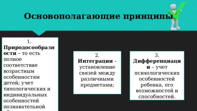 Основополагающие принципы 1. Природосообразности  – то есть полное соответствие возрастным особенностям детей; учет типологических и индивидуальных особенностей познавательной обучающихся, а также уровня их социализации; 2. Интеграции  – установление связей между различными предметами; 3. Дифференциации – учет психологических особенностей ребенка, его возможностей и способностей. 