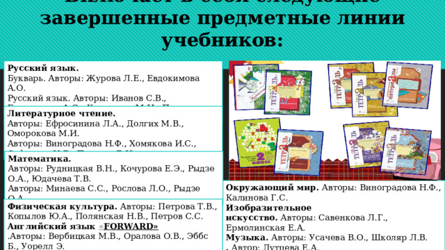 Включает в себя следующие завершенные предметные линии учебников: Русский язык. Букварь. Авторы: Журова Л.Е., Евдокимова А.О. Русский язык. Авторы: Иванов С.В., Евдокимова А.О., Кузнецова М.И., Петленко Л.В. и др.   Литературное чтение. Авторы: Ефросинина Л.А., Долгих М.В., Оморокова М.И.  Авторы: Виноградова Н.Ф., Хомякова И.С., Сафонова И.В., Петрова В.И. Математика. Авторы: Рудницкая В.Н., Кочурова Е.Э., Рыдзе О.А., Юдачева Т.В. Авторы: Минаева С.С., Рослова Л.О., Рыдзе О.А. Окружающий мир.  Авторы: Виноградова Н.Ф., Калинова Г.С. Изобразительное искусство.  Авторы: Савенкова Л.Г., Ермолинская Е.А.  Музыка.  Авторы: Усачева В.О., Школяр Л.В.  .  Автор: Лутцева Е.А. Физическая культура.  Авторы: Петрова Т.В., Копылов Ю.А., Полянская Н.В., Петров С.С.  Английский язык  « FORWARD» .Авторы: Вербицкая М.В., Оралова О.В., Эббс Б., Уорелл Э. 