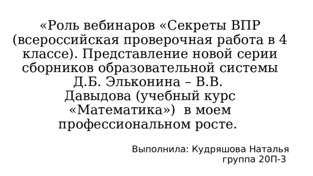   «Роль вебинаров « Секреты ВПР (всероссийская проверочная работа в 4 классе). Представление новой серии сборников образовательной системы Д.Б. Эльконина – В.В.  Давыдова (учебный курс «Математика») в моем профессиональном росте. Выполнила: Кудряшова Наталья группа 20П-3  