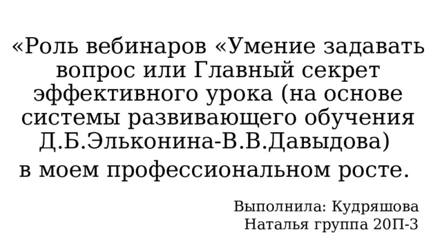 «Роль вебинаров «Умение задавать вопрос или Главный секрет эффективного урока (на основе системы развивающего обучения Д.Б.Эльконина-В.В.Давыдова) в моем профессиональном росте. Выполнила: Кудряшова Наталья группа 20П-3  