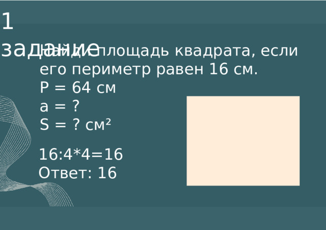 1  задание Найди площадь квадрата, если его периметр равен 16 см. P = 64 см а = ? S = ? см² 16:4*4=16 Ответ: 16 