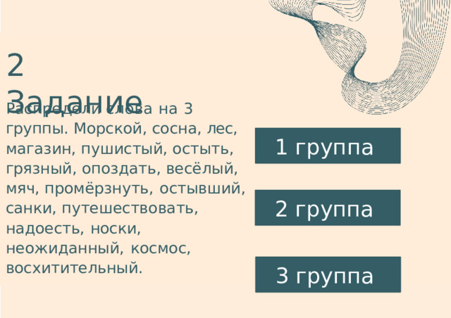 2  Задание Распредели  слова  на  3  группы. Морской,  сосна,  лес,  магазин, пушистый,  остыть,  грязный, опоздать,  весёлый,  мяч, промёрзнуть,  остывший,  санки, путешествовать,  надоесть,  носки, неожиданный,  космос, восхитительный. 1 группа 2 группа 3 группа 