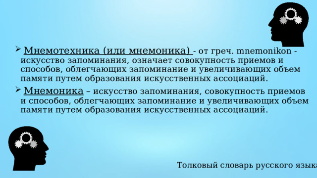  Мнемотехника (или мнемоника) - от греч. mnemonikon - искусство запоминания, означает совокупность приемов и способов, облегчающих запоминание и увеличивающих объем памяти путем образования искусственных ассоциаций.  Мнемоника – искусство запоминания, совокупность приемов и способов, облегчающих запоминание и увеличивающих объем памяти путем образования искусственных ассоциаций. Толковый словарь русского языка 