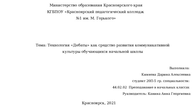 Министерство образования Красноярского края КГБПОУ «Красноярский педагогический колледж № 1 им. М. Горького» Тема: Технология «Дебаты» как средство развития коммуникативной культуры обучающихся начальной школы Выполнила: Кимяева Дарина Алексеевна  студент 20П-5 гр. специальности: 44.02.02 Преподавание в начальных классах Руководитель: Канина Анна Георгиевна Красноярск, 2021 