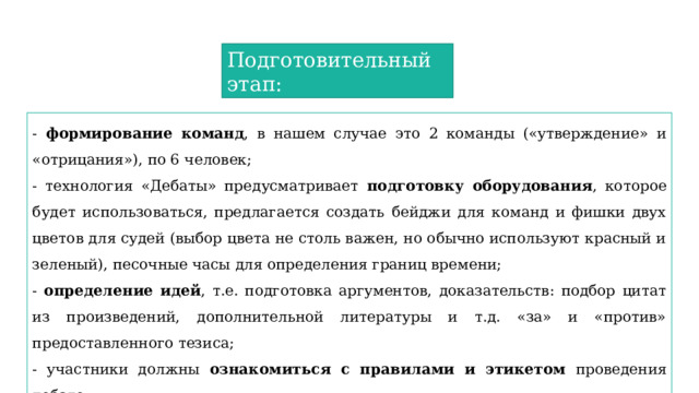 Подготовительный этап: - формирование команд , в нашем случае это 2 команды («утверждение» и «отрицания»), по 6 человек; - технология «Дебаты» предусматривает подготовку оборудования , которое будет использоваться, предлагается создать бейджи для команд и фишки двух цветов для судей (выбор цвета не столь важен, но обычно используют красный и зеленый), песочные часы для определения границ времени; - определение идей , т.е. подготовка аргументов, доказательств: подбор цитат из произведений, дополнительной литературы и т.д. «за» и «против» предоставленного тезиса; - участники должны ознакомиться с правилами и этикетом проведения дебатов. 