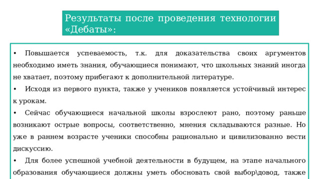 Результаты после проведения технологии «Дебаты»: •  Повышается успеваемость, т.к. для доказательства своих аргументов необходимо иметь знания, обучающиеся понимают, что школьных знаний иногда не хватает, поэтому прибегают к дополнительной литературе. •  Исходя из первого пункта, также у учеников появляется устойчивый интерес к урокам. •  Сейчас обучающиеся начальной школы взрослеют рано, поэтому раньше возникают острые вопросы, соответственно, мнения складываются разные. Но уже в раннем возрасте ученики способны рационально и цивилизованно вести дискуссию. •  Для более успешной учебной деятельности в будущем, на этапе начального образования обучающиеся должны уметь обосновать свой выбор\довод, также развита дискуссионная риторика. 