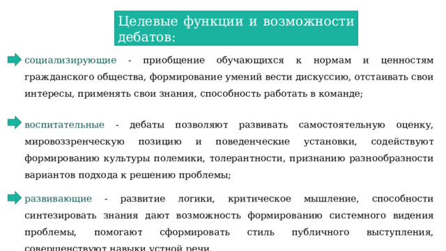 Целевые функции и возможности дебатов: социализирующие - приобщение обучающихся к нормам и ценностям гражданского общества, формирование умений вести дискуссию, отстаивать свои интересы, применять свои знания, способность работать в команде;  воспитательные - дебаты позволяют развивать самостоятельную оценку, мировоззренческую позицию и поведенческие установки, содействуют формированию культуры полемики, толерантности, признанию разнообразности вариантов подхода к решению проблемы; развивающие - развитие логики, критическое мышление, способности синтезировать знания дают возможность формированию системного видения проблемы, помогают сформировать стиль публичного выступления, совершенствуют навыки устной речи. 