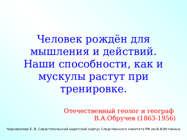 Человек рождён для мышления и действий. Наши способности, как и мускулы растут при тренировке. Отечественный геолог и географ В.А.Обручев (1863-1956) Черноволова Е. В. Севастопольский кадетский корпус Следственного комитета РФ им.В.И.Истомина  