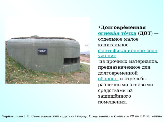 Долговре́менная огнева́я то́чка ( ДОТ ) — отдельное малое капитальное фортификационное сооружение из прочных материалов, предназначенное для долговременной обороны и стрельбы различными огневыми средствами из защищённого помещения. Черноволова Е. В. Севастопольский кадетский корпус Следственного комитета РФ им.В.И.Истомина 