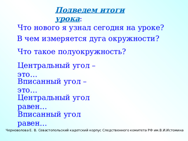 Подведем итоги урока : Что нового я узнал сегодня на уроке? В чем измеряется дуга окружности? Что такое полуокружность? Центральный угол – это… Вписанный угол – это… Центральный угол равен… Вписанный угол равен… Черноволова Е. В. Севастопольский кадетский корпус Следственного комитета РФ им.В.И.Истомина 