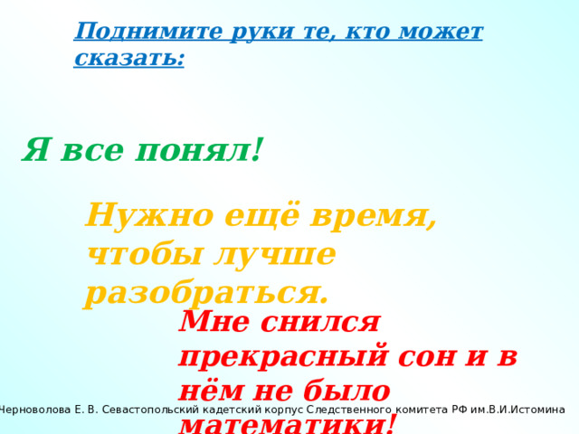 Поднимите руки те, кто может сказать: Я все понял! Нужно ещё время, чтобы лучше разобраться. Мне снился прекрасный сон и в нём не было математики! Черноволова Е. В. Севастопольский кадетский корпус Следственного комитета РФ им.В.И.Истомина 
