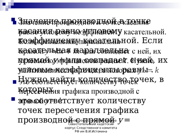 Значение производной в точке касания равно угловому коэффициенту касательной. Если касательная параллельна прямой  y  =или совпадает с ней, их угловые коэффициенты равны . Нужно найти количество точек, в которых это соответствует количеству точек пересечения графика производной с прямой  y  =     Черноволова Елена Викторовна Севастопольский кадетский корпус Следственного комитета РФ им В.И.Истомина 