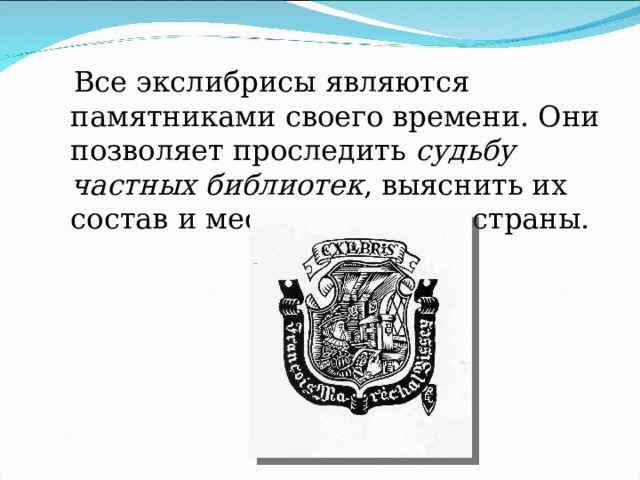  Все экслибрисы являются памятниками своего времени. Они позволяет проследить  судьбу частных библиотек , выяснить их состав и место в культуре страны. 