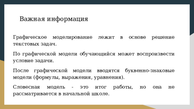 Важная информация Графическое моделирование лежит в основе решение текстовых задач. По графической модели обучающийся может воспроизвести условие задачи. После графической модели вводятся буквенно-знаковые модели (формулы, выражения, уравнения). Словесная модель - это итог работы, но она не рассматривается в начальной школе. 