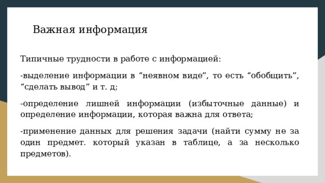 Важная информация Типичные трудности в работе с информацией: -выделение информации в “неявном виде”, то есть “обобщить”, “сделать вывод” и т. д; -определение лишней информации (избыточные данные) и определение информации, которая важна для ответа; -применение данных для решения задачи (найти сумму не за один предмет. который указан в таблице, а за несколько предметов). 