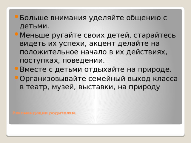 Больше внимания уделяйте общению с детьми. Меньше ругайте своих детей, старайтесь видеть их успехи, акцент делайте на положительное начало в их действиях, поступках, поведении. Вместе с детьми отдыхайте на природе. Организовывайте семейный выход класса в театр, музей, выставки, на природу  Рекомендации родителям.      