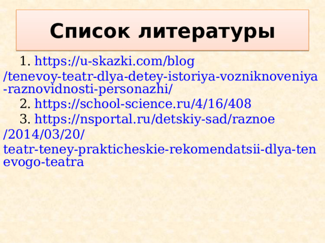 Список литературы 1.  https :// u-skazki.com / blog /tenevoy-teatr-dlya-detey-istoriya-vozniknoveniya-raznovidnosti-personazhi/ 2.  https :// school-science.ru /4/16/408 3.  https :// nsportal.ru / detskiy-sad / raznoe /2014/03/20/ teatr-teney-prakticheskie-rekomendatsii-dlya-tenevogo-teatra 