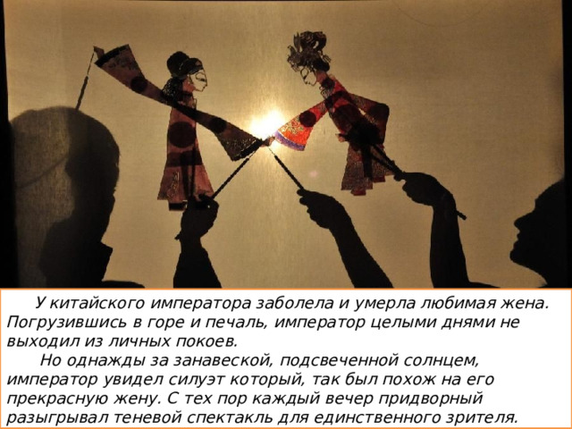 У китайского императора заболела и умерла любимая жена. Погрузившись в горе и печаль, император целыми днями не выходил из личных покоев.  Но однажды за занавеской, подсвеченной солнцем, император увидел силуэт который, так был похож на его прекрасную жену. С тех пор каждый вечер придворный разыгрывал теневой спектакль для единственного зрителя. 