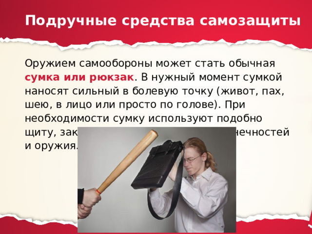 Подручные средства самозащиты Оружием самообороны может стать обычная сумка или рюкзак . В нужный момент сумкой наносят сильный в болевую точку (живот, пах, шею, в лицо или просто по голове). При необходимости сумку используют подобно щиту, закрываясь и отводя удары конечностей и оружия. 