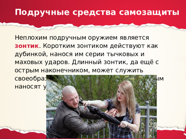 Подручные средства самозащиты Неплохим подручным оружием является зонтик . Коротким зонтиком действуют как дубинкой, нанося им серии тычковых и маховых ударов. Длинный зонтик, да ещё с острым наконечником, может служить своеобразным древковым оружием, которым наносят удары двумя руками. 