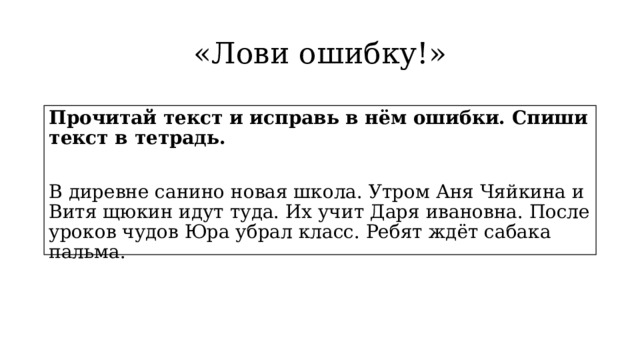 «Лови ошибку!» Прочитай текст и исправь в нём ошибки. Спиши текст в тетрадь. В диревне санино новая школа. Утром Аня Чяйкина и Витя щюкин идут туда. Их учит Даря ивановна. После уроков чудов Юра убрал класс. Ребят ждёт сабака пальма. 