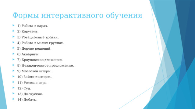 Формы интерактивного обучения 1) Работа в парах. 2) Карусель. 3) Ротационные тройки. 4) Работа в малых группах. 5) Дерево решений. 6) Аквариум. 7) Броуновское движение. 8) Незаконченное предложение. 9) Мозговой штурм. 10) Займи позицию. 11) Ролевая игра. 12) Суд. 13) Дискуссия. 14) Дебаты. 