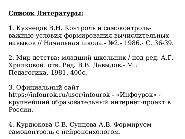 Список Литературы:  1. Кузнецов В.Н. Контроль и самоконтроль- важные условия формирования вычислительных навыков // Начальная школа.- №2.- 1986.- С. 36-39. 2. Мир детства: младший школьник / под ред. А.Г. Хрипковой: отв. Ред. В.В. Давыдов.- М.: Педагогика, 1981. 400с. 3. Официальный сайт https://infourok.ru/user/infourok - «Инфоурок» - крупнейший образовательный интернет-проект в России. 4. Курдюкова С.В. Сунцова А.В. Формируем самоконтроль с нейропсихологом. 