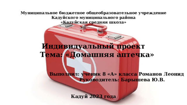 Муниципальное бюджетное общеобразовательное учреждение Кадуйского муниципального района «Кадуйская средняя школа»  Индивидуальный проект  Тема: «Домашняя аптечка» Выполнил: ученик 8 «А» класса Романов Леонид  Руководитель: Барышева Ю.В.  Кадуй 2023 года  