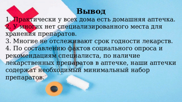 Вывод 1. Практически у всех дома есть домашняя аптечка. 2. У многих нет специализированного места для хранения препаратов. 3. Многие не отслеживают срок годности лекарств. 4. По составлению фактов социального опроса и рекомендациям специалиста, по наличие лекарственных препаратов в аптечке, наши аптечки содержат необходимый минимальный набор препаратов. 