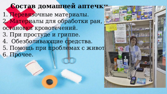  Состав домашней аптечки Перевязочные материалы. Материалы для обработки ран, ожогов, остановки кровотечений. При простуде и гриппе.  Обезболивающие средства. Помощь при проблемах с животом. Прочее. 