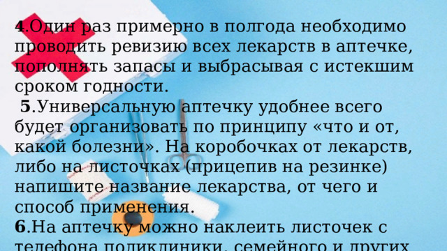 4 . Один раз примерно в полгода необходимо проводить ревизию всех лекарств в аптечке, пополнять запасы и выбрасывая с истекшим сроком годности.  5 .Универсальную аптечку удобнее всего будет организовать по принципу «что и от, какой болезни». На коробочках от лекарств, либо на листочках (прицепив на резинке) напишите название лекарства, от чего и способ применения. 6 .На аптечку можно наклеить листочек с телефона поликлиники, семейного и других нужных вам медицинских служб и аптек. 