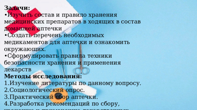Задачи: • Изучить состав и правило хранения медицинских препаратов в ходящих в состав домашней аптечки • Создать перечень необходимых медикаментов для аптечки и ознакомить окружающих. • Сформулировать правила техники безопасности хранения и применения лекарств Методы исследования: 1.Изучение литературы по данному вопросу. 2.Социологический опрос. 3.Практический сбор аптечки. 4.Разработка рекомендаций по сбору, хранению и применению лекарственных препаратов 
