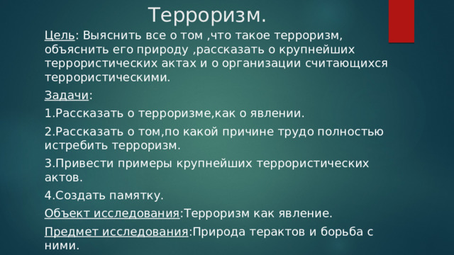 Терроризм. Цель : Выяснить все о том ,что такое терроризм, объяснить его природу ,рассказать о крупнейших террористических актах и о организации считающихся террористическими. Задачи : 1.Рассказать о терроризме,как о явлении. 2.Рассказать о том,по какой причине трудо полностью истребить терроризм. 3.Привести примеры крупнейших террористических актов. 4.Создать памятку. Объект исследования :Терроризм как явление. Предмет исследования :Природа терактов и борьба с ними. 