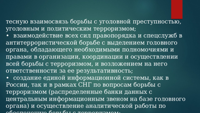 тесную взаимосвязь борьбы с уголовной преступностью, уголовным и политическим терроризмом; •  взаимодействие всех сил правопорядка и спецслужб в антитеррористической борьбе с выделением головного органа, обладающего необходимыми полномочиями и правами в организации, координации и осуществлении всей борьбы с терроризмом, и возложением на него ответственности за ее результативность; •  создание единой информационной системы, как в России, так и в рамках СНГ по вопросам борьбы с терроризмом (распределенные банки данных с центральным информационным звеном на базе головного органа) и осуществление аналитической работы по обеспечению борьбы с терроризмом; 