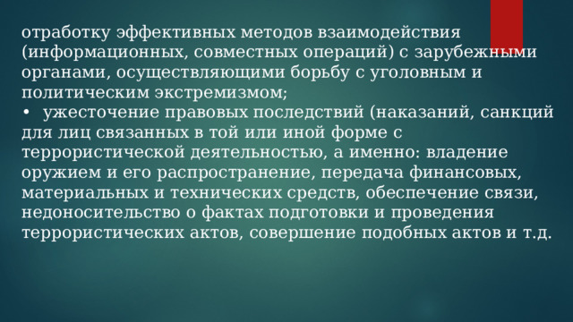 отработку эффективных методов взаимодействия (информационных, совместных операций) с зарубежными органами, осуществляющими борьбу с уголовным и политическим экстремизмом; •  ужесточение правовых последствий (наказаний, санкций для лиц связанных в той или иной форме с террористической деятельностью, а именно: владение оружием и его распространение, передача финансовых, материальных и технических средств, обеспечение связи, недоносительство о фактах подготовки и проведения террористических актов, совершение подобных актов и т.д. 