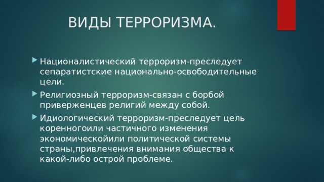 ВИДЫ ТЕРРОРИЗМА. Националистический терроризм-преследует сепаратистские национально-освободительные цели. Религиозный терроризм-связан с борбой приверженцев религий между собой. Идиологический терроризм-преследует цель коренногоили частичного изменения экономическойили политической системы страны,привлечения внимания общества к какой-либо острой проблеме. 