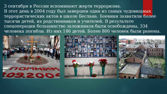 3 сентября в России вспоминают жертв терроризма. В этот день в 2004 году был завершен один из самых чудовищных террористических актов в школе Беслана. Боевики захватили более тысячи детей, их родственников и учителей. В результате спецоперации большинство заложников были освобождены, 334 человека погибли. Из них 186 детей. Более 800 человек были ранены. 