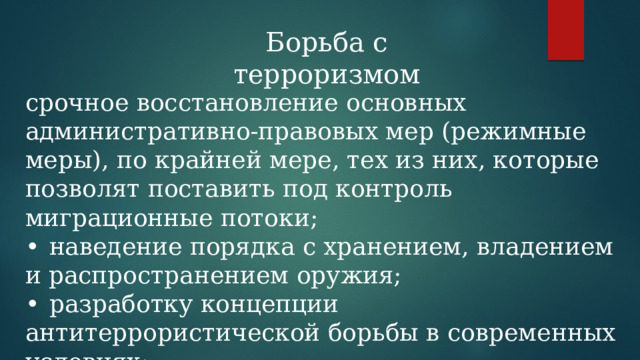 Борьба с терроризмом срочное восстановление основных административно-правовых мер (режимные меры), по крайней мере, тех из них, которые позволят поставить под контроль миграционные потоки; •  наведение порядка с хранением, владением и распространением оружия; •  разработку концепции антитеррористической борьбы в современных условиях; 