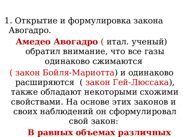  1. Открытие и формулировка закона Авогадро. Амедео Авогадро ( итал. ученый) обратил внимание, что все газы одинаково сжимаются ( закон Бойля-Мариотта ) и одинаково расширяются ( закон Гей-Люссака ), также обладают некоторыми схожими свойствами. На основе этих законов и своих наблюдений он сформулировал свой закон:  В равных объемах различных газов при одинаковых условиях содержится одинаковое число молекул, равное 6,02 х10 ²³ 