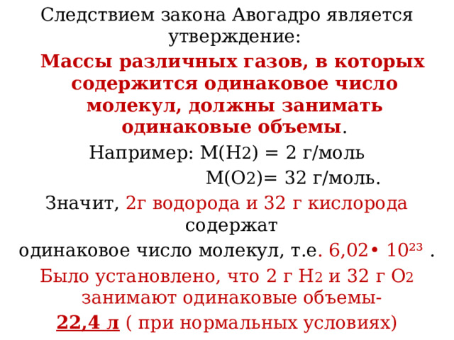 Следствием закона Авогадро является утверждение:  Массы различных газов, в которых содержится одинаковое число молекул, должны занимать одинаковые объемы . Например: М(Н 2 ) = 2 г/моль  М(О 2 )= 32 г/моль. Значит, 2г водорода и 32 г кислорода содержат одинаковое число молекул, т.е . 6,02• 10²³ . Было установлено, что 2 г Н 2 и 32 г О 2 занимают одинаковые объемы- 22,4 л ( при нормальных условиях) 