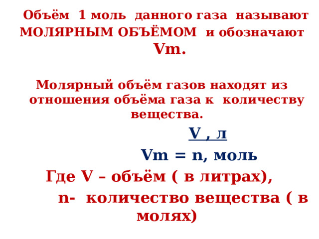  Объём 1 моль данного газа называют  МОЛЯРНЫМ ОБЪЁМОМ и обозначают Vm.  Молярный объём газов находят из отношения объёма газа к количеству вещества.  V , л  Vm = n, моль Где V – объём ( в литрах),  n- количество вещества ( в молях) 