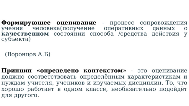 Формирующее оценивание  -  процесс сопровождения учения человека(получение оперативных данных о качественном состоянии способа /средства действия у субъекта)  (Воронцов А.Б)  Принцип «определено контекстом »  - это оценивание должно соответствовать определённым характеристикам и нуждам учителя, учеников и изучаемых дисциплин. То, что хорошо работает в одном классе, необязательно подойдёт для другого.  (Пинская М.А.) 