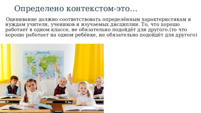 Определено контекстом-это…  Оценивание должно соответствовать определённым характеристикам и нуждам учителя, учеников и изучаемых дисциплин. То, что хорошо работает в одном классе, не обязательно подойдёт для другого.(то что хорошо работает на одном ребёнке, не обязательно подойдёт для другого) 