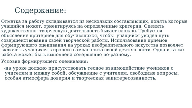 Содержание: Отметка за работу складывается из нескольких составляющих, понять которые учащийся может, ориентируясь на определенные критерии. Оценить художественно- творческую деятельность бывает сложно. Требуется объяснение критериев для обучающихся, чтобы учащийся увидел путь совершенствования своей творческой работы. Использование приемов формирующего оценивания на уроках изобразительного искусства позволяет включить учащихся в процесс самоанализа своей деятельности. Одна и та же работа может быть выполнена совершенно по-разному. Условие формирующего оценивания: -на уроке должно присутствовать тесное взаимодействие учеников с учителем и между собой, обсуждение с учителем, свободные вопросы, особая атмосфера доверия и творческая заинтересованность. 