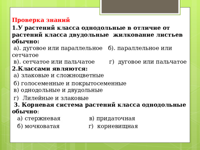 Проверка знаний 1.У растений класса однодольные в отличие от растений класса дву­дольные  жилкование листьев обычно:     а). дуговое или параллельное   б). параллельное или сетчатое   в). сетчатое или пальчатое        г)  дуговое или пальчатое  2.Классами являются:   а) злаковые и сложноцветные      б) голосеменные и покрытосеменные   в) однодольные и двудольные       г)  Лилейные и злаковые  3. Корневая система растений класса однодольные обычно :    а) стержневая    в) придаточная      б) мочковатая    г)  корневищная   